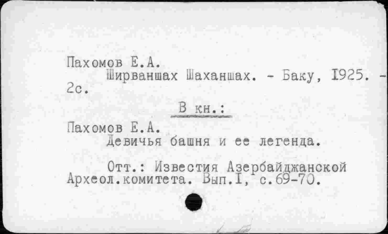 ﻿Пахомов Е.А.
Ширваншах Шаханшах. - Баку, 1925. 2с.
3 кн. ;
Пахомов Е.А.
Девичья башня и ее легенда.
Отт.: Известия Азербайджанской
Археол.комитета. Зып.1, с.69-70.